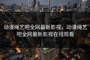 动漫绳艺吧全网最新影视，动漫绳艺吧全网最新影视在线观看