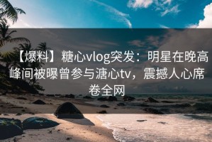【爆料】糖心vlog突发：明星在晚高峰间被曝曾参与溏心tv，震撼人心席卷全网