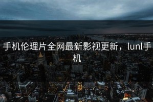 手机伦理片全网最新影视更新，lunl手机