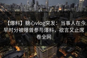 【爆料】糖心vlog突发：当事人在今早时分被曝曾参与爆料，欲言又止席卷全网