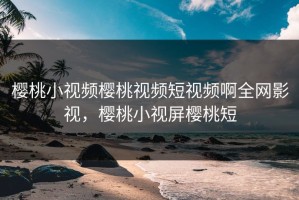 樱桃小视频樱桃视频短视频啊全网影视，樱桃小视屏樱桃短