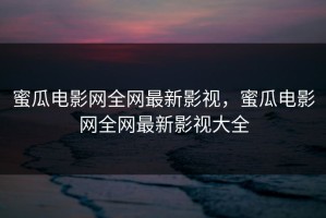 蜜瓜电影网全网最新影视，蜜瓜电影网全网最新影视大全