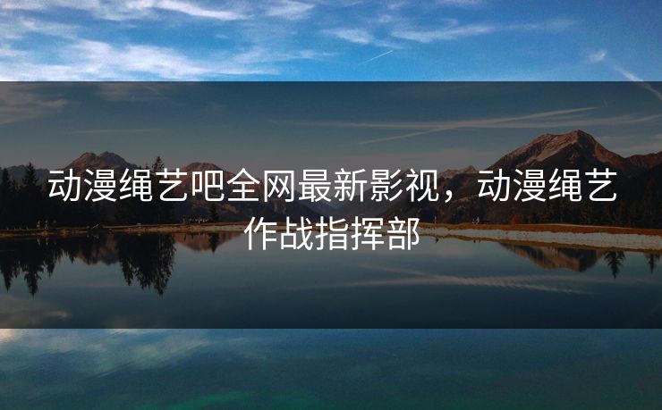 动漫绳艺吧全网最新影视，动漫绳艺作战指挥部