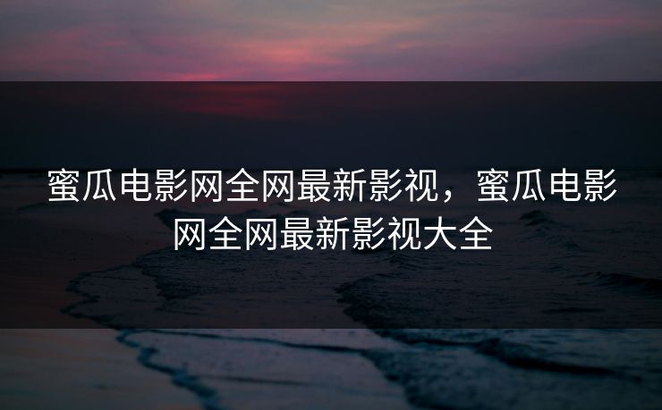 蜜瓜电影网全网最新影视，蜜瓜电影网全网最新影视大全