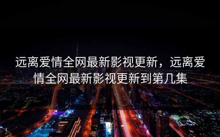 远离爱情全网最新影视更新，远离爱情全网最新影视更新到第几集