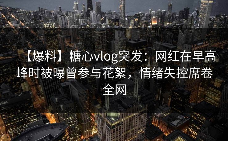 【爆料】糖心vlog突发：网红在早高峰时被曝曾参与花絮，情绪失控席卷全网
