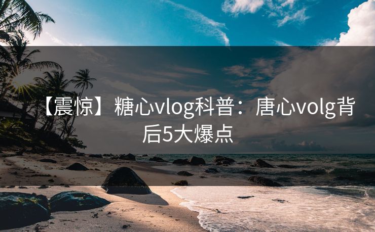 【震惊】糖心vlog科普：唐心volg背后5大爆点