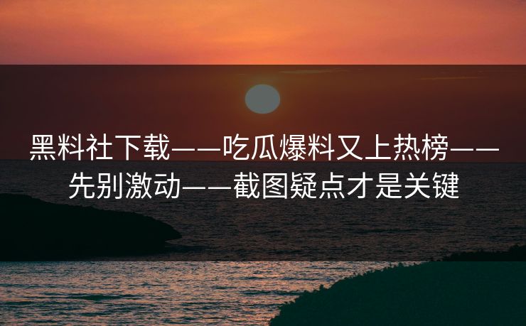 黑料社下载——吃瓜爆料又上热榜——先别激动——截图疑点才是关键