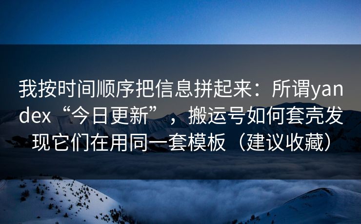 我按时间顺序把信息拼起来：所谓yandex“今日更新”，搬运号如何套壳发现它们在用同一套模板（建议收藏）