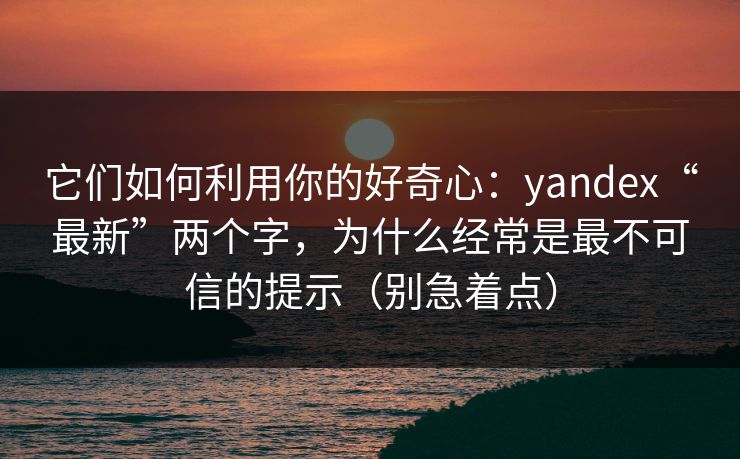 它们如何利用你的好奇心：yandex“最新”两个字，为什么经常是最不可信的提示（别急着点）