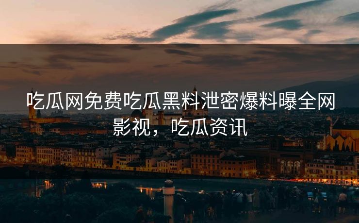 吃瓜网免费吃瓜黑料泄密爆料曝全网影视，吃瓜资讯