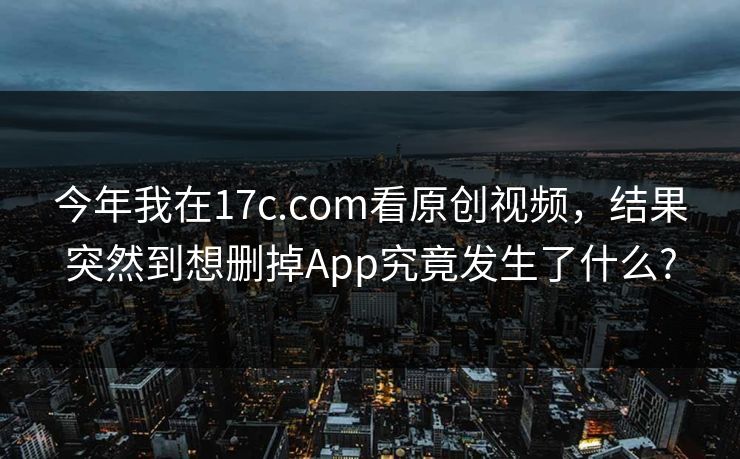 今年我在17c.com看原创视频，结果突然到想删掉App究竟发生了什么?