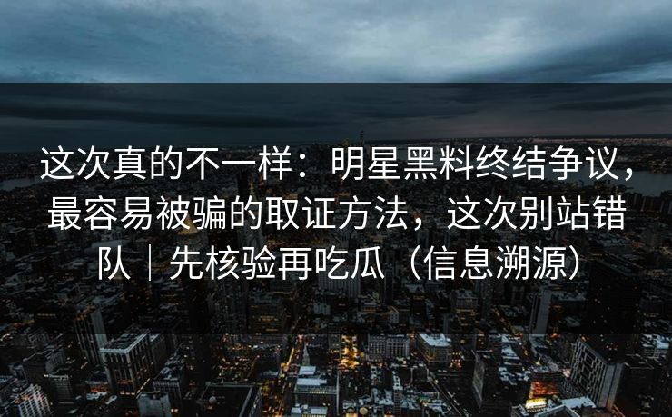 这次真的不一样：明星黑料终结争议，最容易被骗的取证方法，这次别站错队｜先核验再吃瓜（信息溯源）