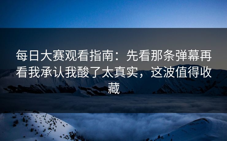 每日大赛观看指南：先看那条弹幕再看我承认我酸了太真实，这波值得收藏